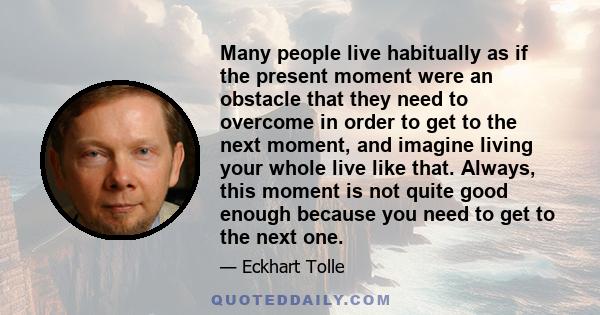 Many people live habitually as if the present moment were an obstacle that they need to overcome in order to get to the next moment, and imagine living your whole live like that. Always, this moment is not quite good