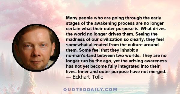 Many people who are going through the early stages of the awakening process are no longer certain what their outer purpose is. What drives the world no longer drives them. Seeing the madness of our civilization so