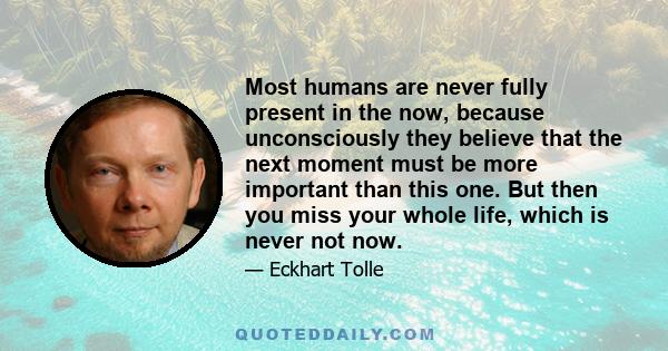 Most humans are never fully present in the now, because unconsciously they believe that the next moment must be more important than this one. But then you miss your whole life, which is never not now.