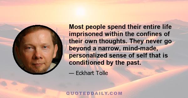 Most people spend their entire life imprisoned within the confines of their own thoughts. They never go beyond a narrow, mind-made, personalized sense of self that is conditioned by the past.