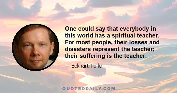 One could say that everybody in this world has a spiritual teacher. For most people, their losses and disasters represent the teacher; their suffering is the teacher.