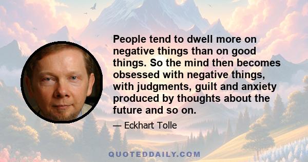 People tend to dwell more on negative things than on good things. So the mind then becomes obsessed with negative things, with judgments, guilt and anxiety produced by thoughts about the future and so on.