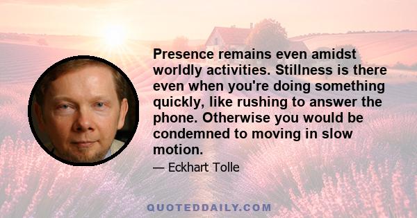 Presence remains even amidst worldly activities. Stillness is there even when you're doing something quickly, like rushing to answer the phone. Otherwise you would be condemned to moving in slow motion.