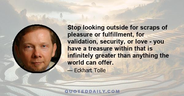 Stop looking outside for scraps of pleasure or fulfillment, for validation, security, or love - you have a treasure within that is infinitely greater than anything the world can offer.