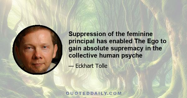 Suppression of the feminine principal has enabled The Ego to gain absolute supremacy in the collective human psyche