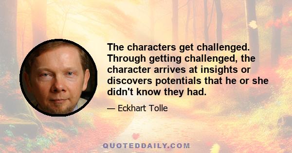 The characters get challenged. Through getting challenged, the character arrives at insights or discovers potentials that he or she didn't know they had.