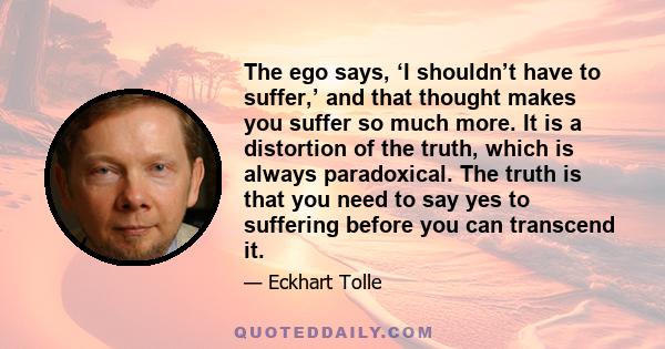 The ego says, ‘I shouldn’t have to suffer,’ and that thought makes you suffer so much more. It is a distortion of the truth, which is always paradoxical. The truth is that you need to say yes to suffering before you can 