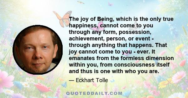 The joy of Being, which is the only true happiness, cannot come to you through any form, possession, achievement, person, or event - through anything that happens. That joy cannot come to you - ever. It emanates from