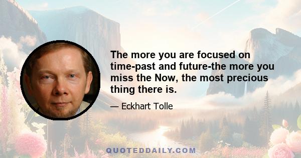 The more you are focused on time-past and future-the more you miss the Now, the most precious thing there is.