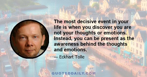 The most decisive event in your life is when you discover you are not your thoughts or emotions. Instead, you can be present as the awareness behind the thoughts and emotions.