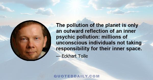 The pollution of the planet is only an outward reflection of an inner psychic pollution: millions of unconscious individuals not taking responsibility for their inner space.