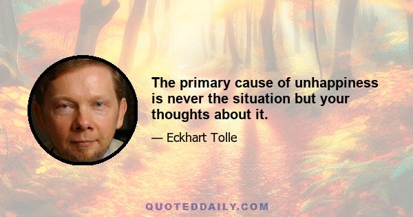 The primary cause of unhappiness is never the situation but your thoughts about it.