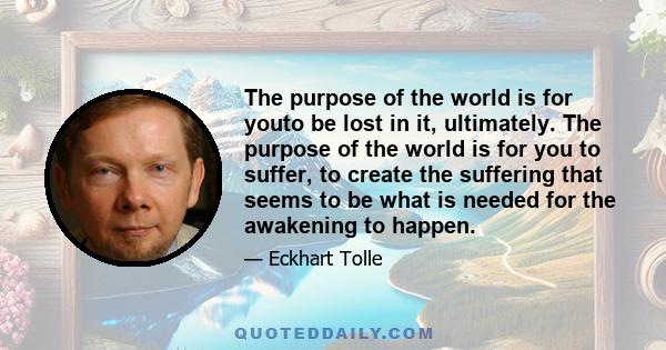 The purpose of the world is for youto be lost in it, ultimately. The purpose of the world is for you to suffer, to create the suffering that seems to be what is needed for the awakening to happen.