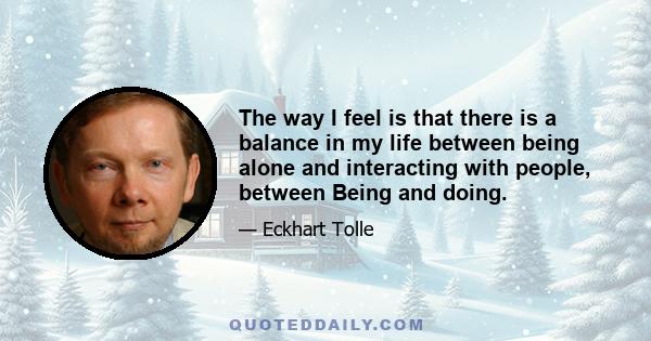 The way I feel is that there is a balance in my life between being alone and interacting with people, between Being and doing.