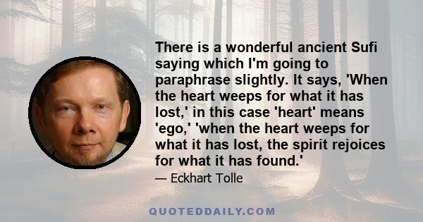 There is a wonderful ancient Sufi saying which I'm going to paraphrase slightly. It says, 'When the heart weeps for what it has lost,' in this case 'heart' means 'ego,' 'when the heart weeps for what it has lost, the