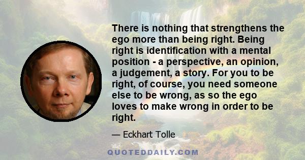 There is nothing that strengthens the ego more than being right. Being right is identification with a mental position - a perspective, an opinion, a judgement, a story. For you to be right, of course, you need someone