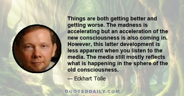 Things are both getting better and getting worse. The madness is accelerating but an acceleration of the new consciousness is also coming in. However, this latter development is less apparent when you listen to the