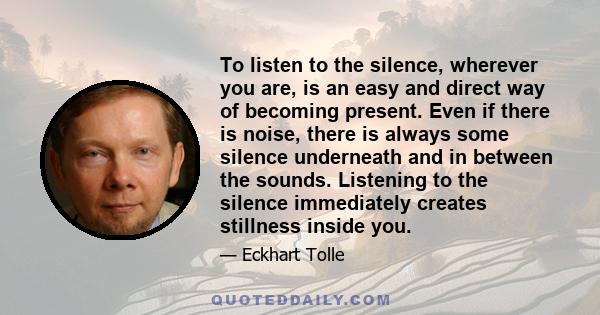 To listen to the silence, wherever you are, is an easy and direct way of becoming present. Even if there is noise, there is always some silence underneath and in between the sounds. Listening to the silence immediately