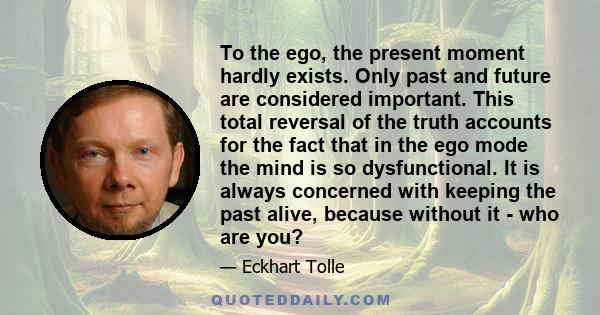 To the ego, the present moment hardly exists. Only past and future are considered important. This total reversal of the truth accounts for the fact that in the ego mode the mind is so dysfunctional. It is always