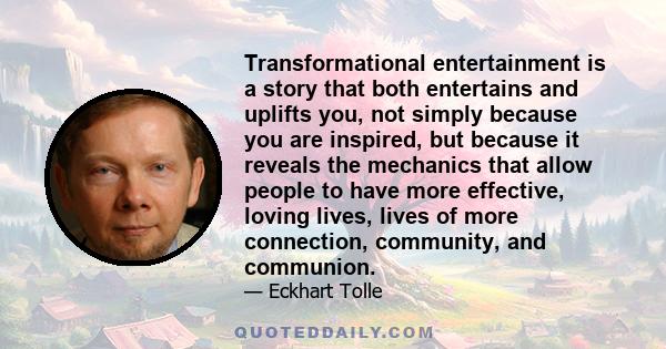 Transformational entertainment is a story that both entertains and uplifts you, not simply because you are inspired, but because it reveals the mechanics that allow people to have more effective, loving lives, lives of