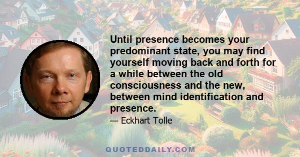 Until presence becomes your predominant state, you may find yourself moving back and forth for a while between the old consciousness and the new, between mind identification and presence.