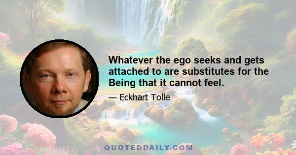 Whatever the ego seeks and gets attached to are substitutes for the Being that it cannot feel.