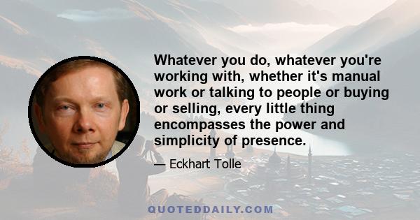 Whatever you do, whatever you're working with, whether it's manual work or talking to people or buying or selling, every little thing encompasses the power and simplicity of presence.