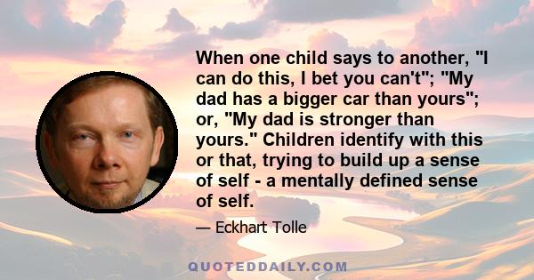 When one child says to another, I can do this, I bet you can't; My dad has a bigger car than yours; or, My dad is stronger than yours. Children identify with this or that, trying to build up a sense of self - a mentally 