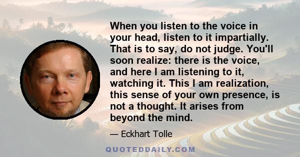 When you listen to the voice in your head, listen to it impartially. That is to say, do not judge. You'll soon realize: there is the voice, and here I am listening to it, watching it. This I am realization, this sense