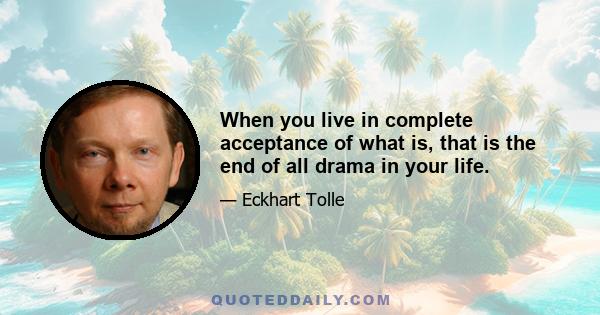 When you live in complete acceptance of what is, that is the end of all drama in your life.