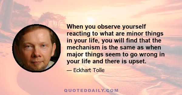 When you observe yourself reacting to what are minor things in your life, you will find that the mechanism is the same as when major things seem to go wrong in your life and there is upset.