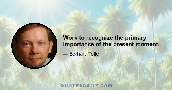 Work to recognize the primary importance of the present moment.