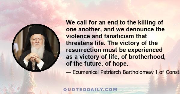 We call for an end to the killing of one another, and we denounce the violence and fanaticism that threatens life. The victory of the resurrection must be experienced as a victory of life, of brotherhood, of the future, 