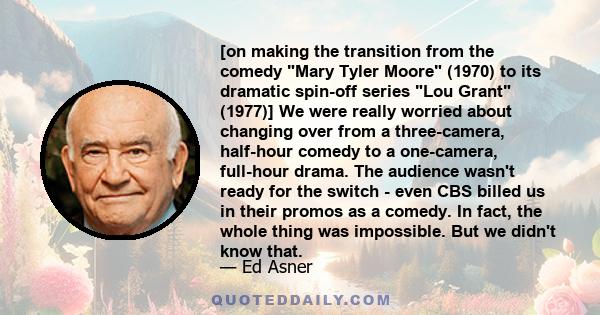 [on making the transition from the comedy Mary Tyler Moore (1970) to its dramatic spin-off series Lou Grant (1977)] We were really worried about changing over from a three-camera, half-hour comedy to a one-camera,