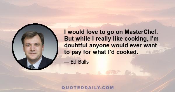 I would love to go on MasterChef. But while I really like cooking, I'm doubtful anyone would ever want to pay for what I'd cooked.