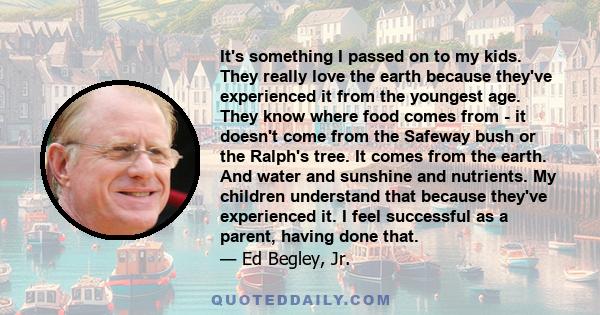 It's something I passed on to my kids. They really love the earth because they've experienced it from the youngest age. They know where food comes from - it doesn't come from the Safeway bush or the Ralph's tree. It