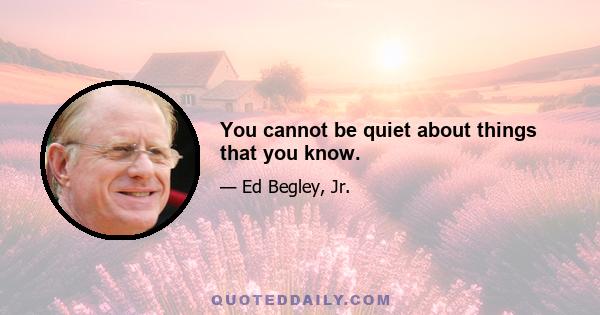You cannot be quiet about things that you know.