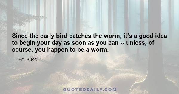 Since the early bird catches the worm, it's a good idea to begin your day as soon as you can -- unless, of course, you happen to be a worm.