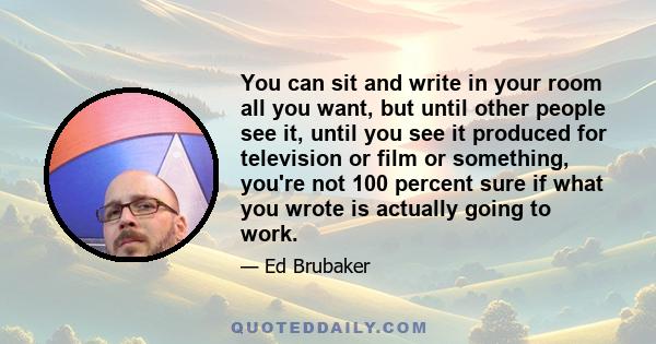 You can sit and write in your room all you want, but until other people see it, until you see it produced for television or film or something, you're not 100 percent sure if what you wrote is actually going to work.