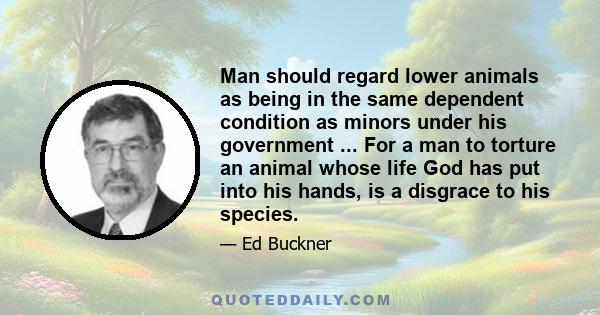 Man should regard lower animals as being in the same dependent condition as minors under his government ... For a man to torture an animal whose life God has put into his hands, is a disgrace to his species.