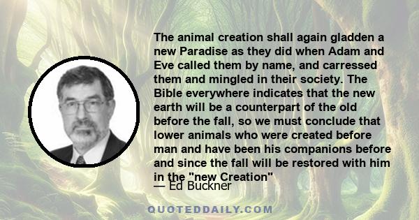 The animal creation shall again gladden a new Paradise as they did when Adam and Eve called them by name, and carressed them and mingled in their society. The Bible everywhere indicates that the new earth will be a