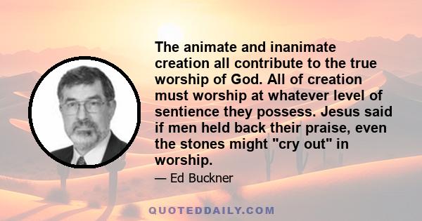 The animate and inanimate creation all contribute to the true worship of God. All of creation must worship at whatever level of sentience they possess. Jesus said if men held back their praise, even the stones might cry 