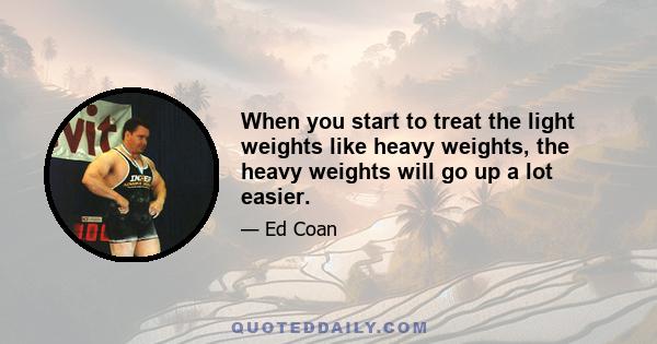 When you start to treat the light weights like heavy weights, the heavy weights will go up a lot easier.