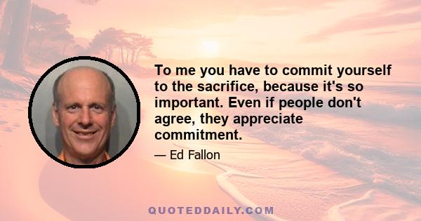 To me you have to commit yourself to the sacrifice, because it's so important. Even if people don't agree, they appreciate commitment.