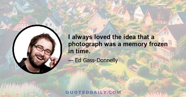 I always loved the idea that a photograph was a memory frozen in time.