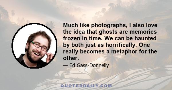 Much like photographs, I also love the idea that ghosts are memories frozen in time. We can be haunted by both just as horrifically. One really becomes a metaphor for the other.