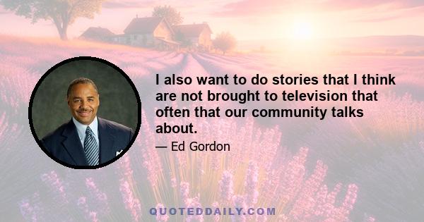I also want to do stories that I think are not brought to television that often that our community talks about.