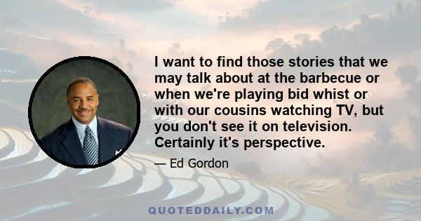 I want to find those stories that we may talk about at the barbecue or when we're playing bid whist or with our cousins watching TV, but you don't see it on television. Certainly it's perspective.