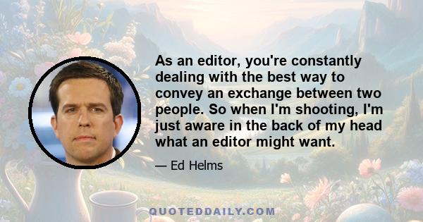 As an editor, you're constantly dealing with the best way to convey an exchange between two people. So when I'm shooting, I'm just aware in the back of my head what an editor might want.