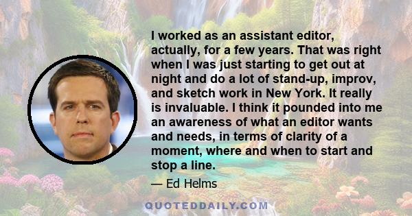 I worked as an assistant editor, actually, for a few years. That was right when I was just starting to get out at night and do a lot of stand-up, improv, and sketch work in New York. It really is invaluable. I think it